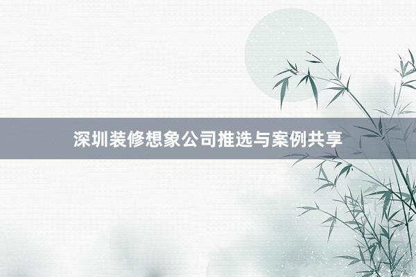 深圳装修想象公司推选与案例共享